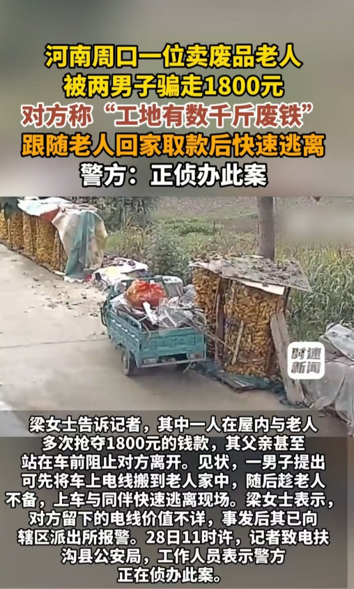 河南周口，老人出去卖废品，遇到两个人声称要把工地上几千斤废铁卖给他。老人很心动，于是立即回家取钱，不料钱被两名男子都给抢走了。 

河南周口一位老人平日里靠收卖废品补贴家用。据公开报道，老人外出的时候，碰到两名男子主动搭话。对方告诉老人，手里有几千斤工地废铁，可以低价转让给他。老人听到这个消息心里很