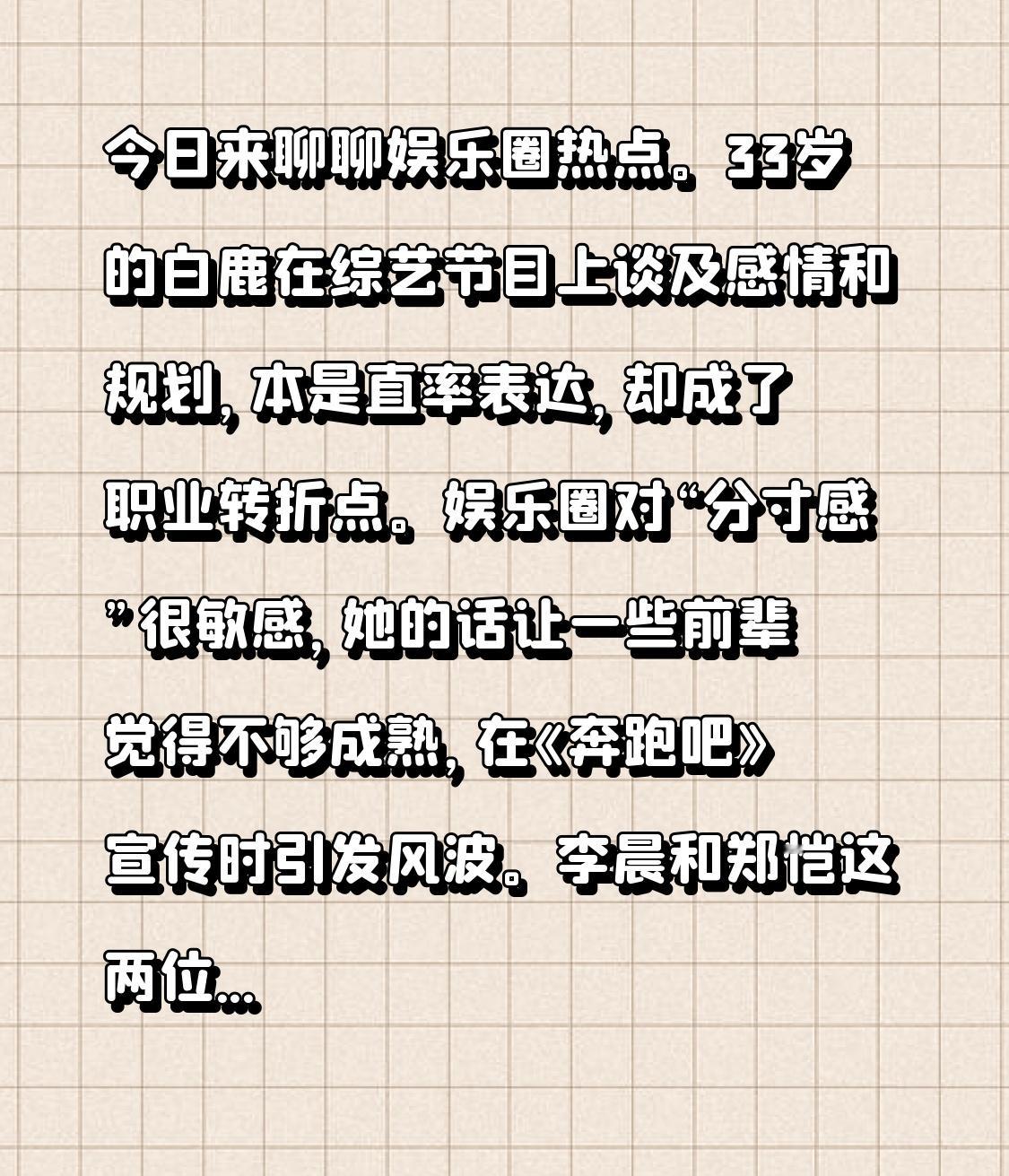今日来聊聊娱乐圈热点。33岁的白鹿在综艺节目上谈及感情和规划，本是直率表达，却成了职业转折点。娱乐圈对“分寸感”很敏感，她的话让一些前辈觉得不够成熟，在《奔跑吧》宣传时引发风波。
李晨和郑恺这两位元老嘉宾表现反常，社交媒体上李晨几乎不转发，郑恺偶尔点赞无评论，录制现场也很冷淡。苗苗“删掉再发”的微博