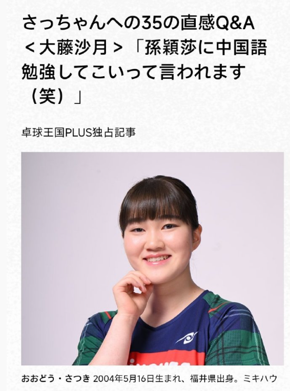 怪不得大藤沙月见了孙颖莎就笑，节目采访，大藤沙月说了：她怎么跟孙颖莎聊天？

《桌球王国》采访大藤沙月时，
做了一个快问快答的小节目。

主持人问：你的偶像是谁？
大藤沙月：孙颖莎！

主持人问：赛场相遇时，如何交流？
大藤沙月说：我每次都用英语和她打招呼，
孙颖莎说：要用中文和我交流。
大藤沙月说