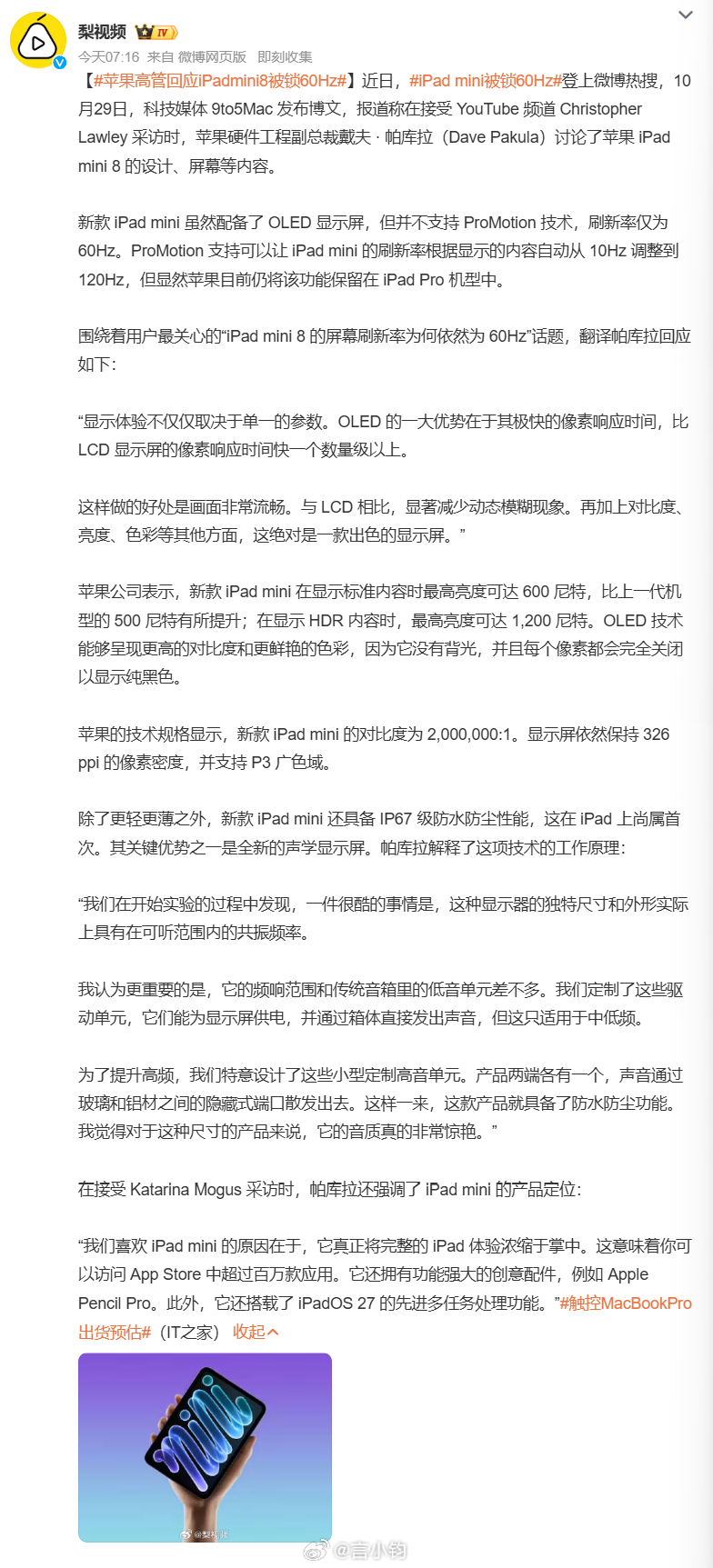 #苹果高管回应iPadmini8被锁60Hz#新款 iPad mini8 换上 OLED 屏幕，却依旧锁死 60Hz，没有 ProMotion 自适应 120Hz 高刷，引发大量网友讨论。10 月 29 日，苹果硬件工程副总裁戴夫・帕库拉在采访中对此作出解释。他表示，显示体验不只是刷新率这一个参数。OLED 像素响应速度比 LCD 快一个数量级，能够 ​