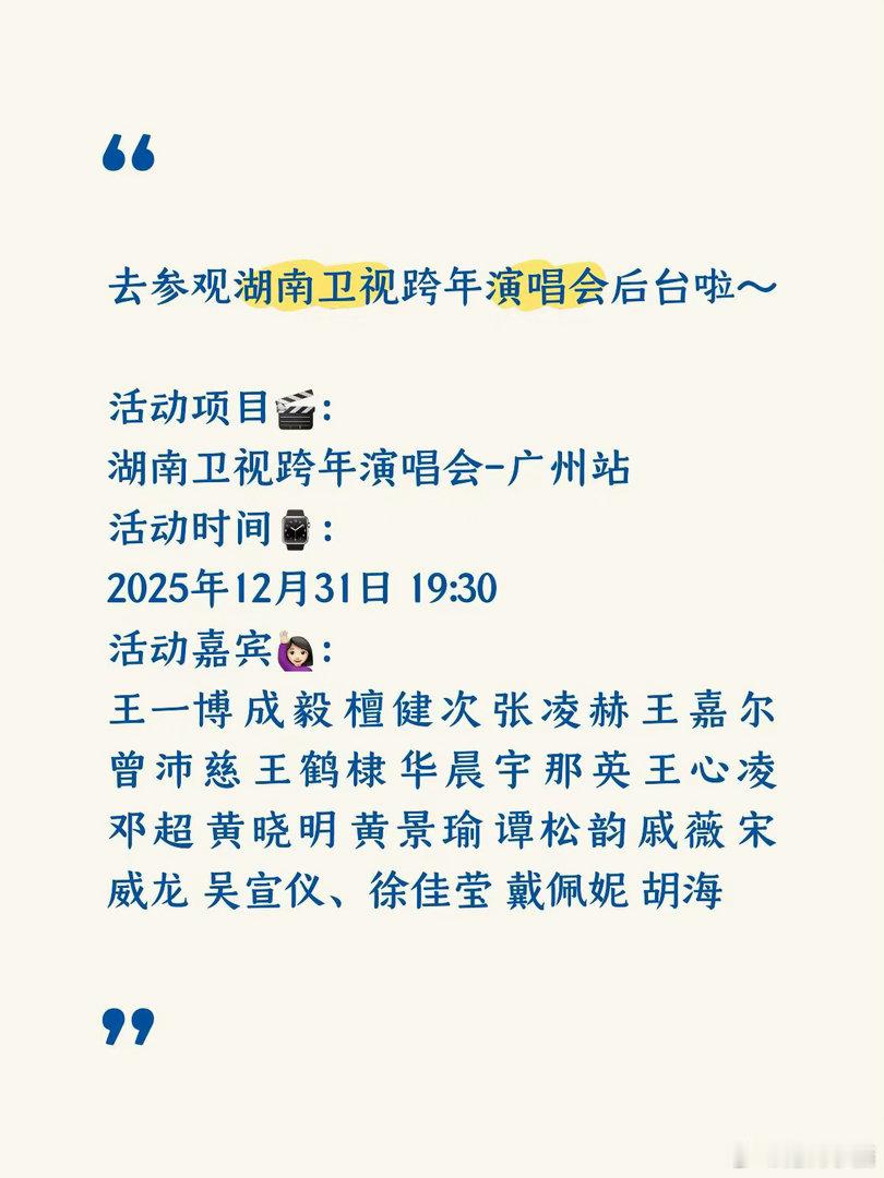 活动项目🎬：湖南卫视跨年演唱会-广州站
活动时间⌚️：2025年12月31日 19:30
活动嘉宾🙋🏻‍♀️：王一博 成毅 檀健次 张凌赫 王嘉尔 曾沛慈 王鹤棣 华晨宇 那英 王心凌 邓超 黄晓明 黄景瑜 谭松韵 戚薇 宋威龙 吴宣仪、徐佳莹 戴佩妮 胡海泉 苏醒 李斯丹妮 李雪琴 孟子义 张韶涵等
活动地点? ​