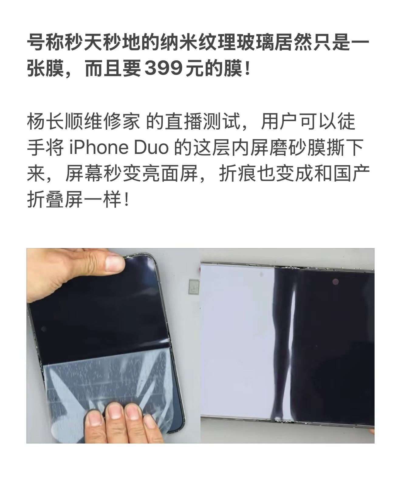 号称秒天秒地的纳米纹理玻璃居然只是一张膜，而且要399元的膜！杨长顺维修家 的直播测试，用户可以徒手将 iPhone Duo 的这层内屏磨砂膜撕下来，屏幕秒变亮面屏，折痕也变成和国产折叠屏一样！