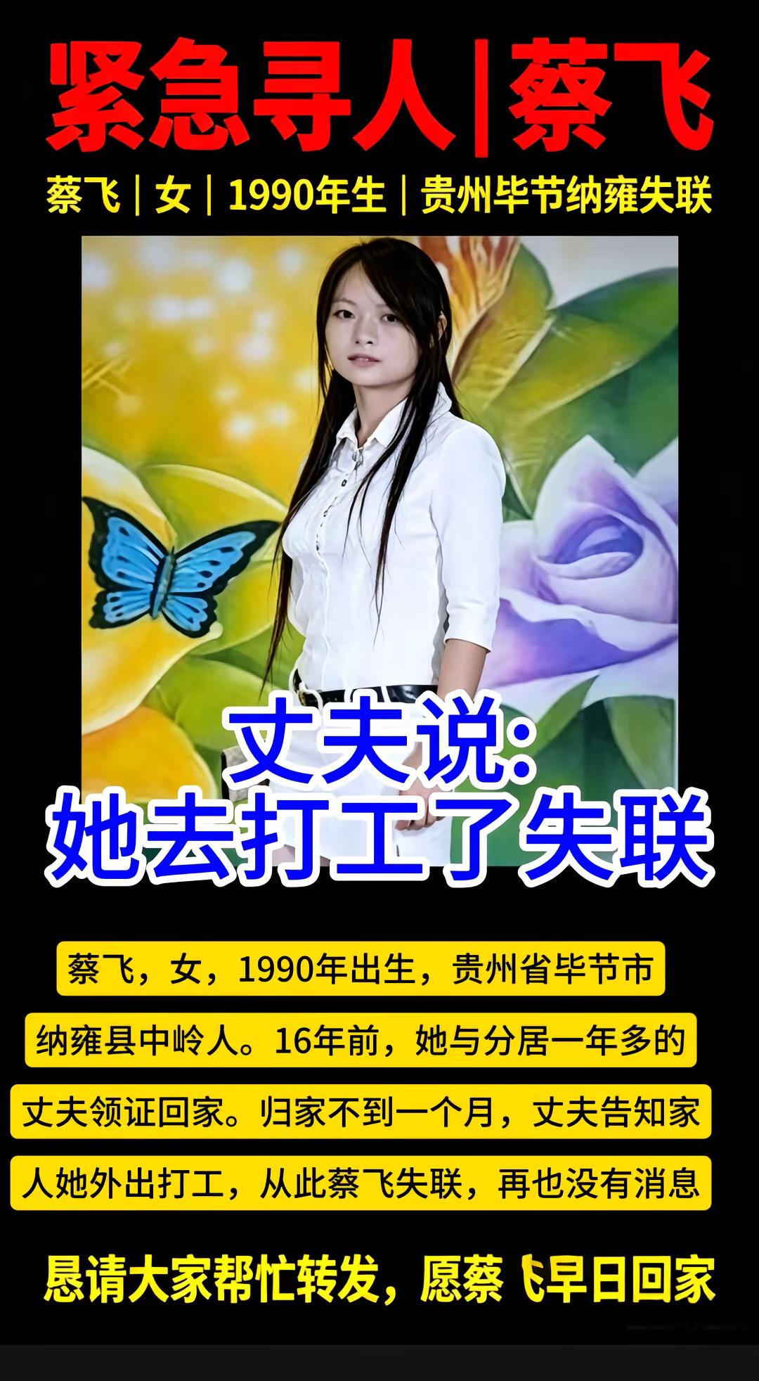 寻找贵州毕节蔡飞，失联16年。蔡飞，女，1990年出生，贵州省毕节市纳雍县中岭人。16年前，她与分居一年多的丈夫领证回家。归家不到一个月，丈夫告知家人她外出打工，从此蔡飞失联，再也没有消息紧急寻人 蔡飞 贵州毕节 公益寻人