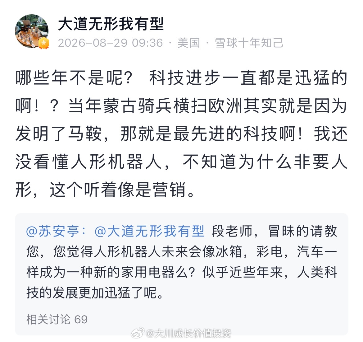 网友：段老师，冒昧的请教您，您觉得人形机器人未来会像冰箱，彩电，汽车一样成为一种新的家用电器么？似乎近些年来，人类科技的发展更加迅猛了呢。

段永平：哪些年不是呢？科技进步一直都是迅猛的啊！？当年蒙古骑兵横扫欧洲其实就是因为发明了马鞍，那就是最先进的科技啊！我还没看懂人形机器人，不 ​