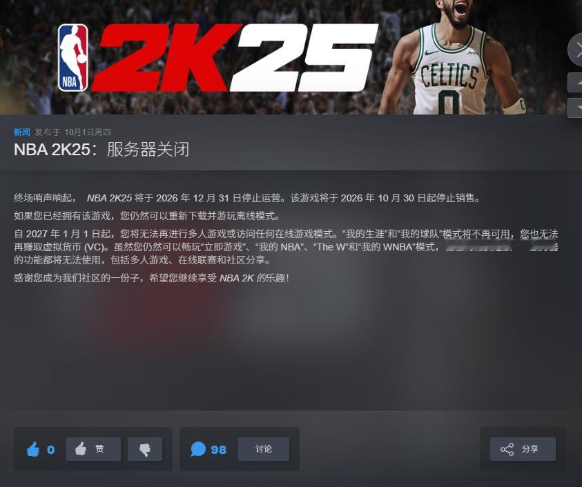 《NBA 2K25》即将于今年下架停运[哆啦A梦吃惊]

2K Sports近日宣布，《#NBA2K25#》即将于今年10月30日停止销售，12月31日正式停止运营。自2027年1月1日起，玩家将无法再进行多人游戏或访问任何在线游戏模式。“我的生涯”和“我的球队”模式也将不再可用，同时也无法再赚取虚拟货币 (VC)。虽然仍然可以 ​