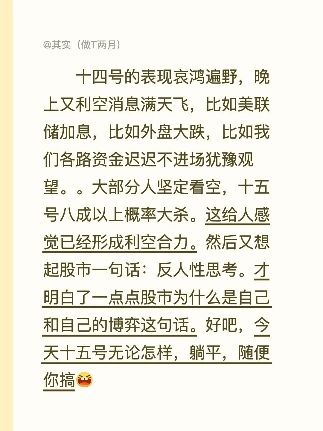 十四号的表现哀鸿遍野，晚上又利空消息满天飞，比如美联储加息，比如外盘大跌，比如我们各路资金迟迟不进场犹豫观望。。大部分人坚定看空，十五号八成以上概率大杀。这给人感觉已经形成利空合力。然后又想起股市一句话：反人性思考。才明白了一点点股市为什么是自己和自己的博弈这句话。好吧，今天十五号无论怎样，躺平，随