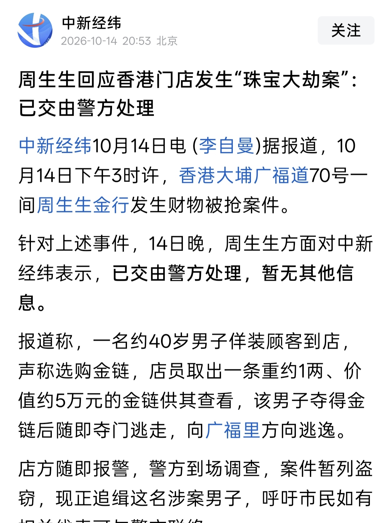香港发生珠宝大劫案！

 10月14日下午3点，大白天，香港大埔广福道闹市区的一家周生生金行出了事 。
一名40岁左右的男子假装要买金链，等店员拿出那条价值约5万元的链子，一把夺过就往巷子里狂奔。直到现在，嫌疑人还在追查当中 。
 
不知道是不是我习惯了内地的环境，那一刻有种很奇妙的恍惚：
我们好像