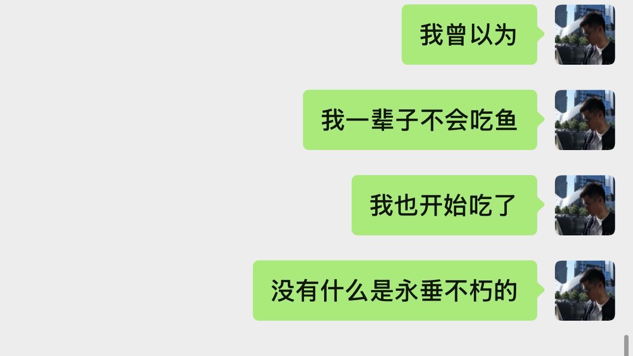 前几年，看到杨幂说自己在打碎重组，当时我不理解什么意思。
今天晚上，我自己在家里煎鳕鱼，煎着煎着，我自己吓一跳。我30多年以来，是完全不吃鱼的，偶尔吃几口三文鱼，除此之外，完全不碰鱼。但最近健身，实在不想天天吃鸡肉和牛肉，所以改改口味，吃鱼了。
立刻发消息给朋友：没有什么是永垂不朽的 ​