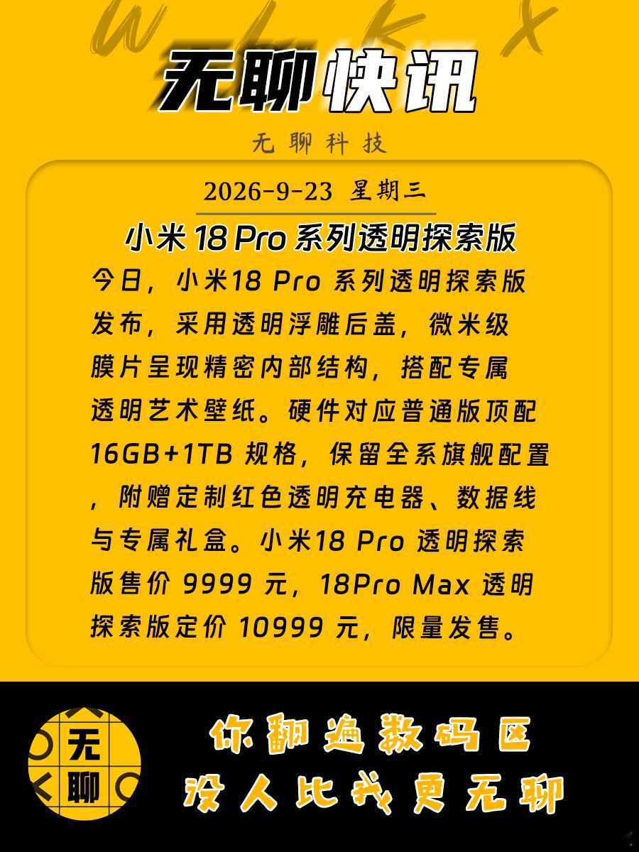 【小米18 Pro 系列透明探索版】
今日，小米18 Pro 系列透明探索版发布，采用透明浮雕后盖，微米级膜片呈现精密内部结构，搭配专属透明艺术壁纸。硬件对应普通版顶配 16GB+1TB 规格，保留全系旗舰配置，附赠定制红色透明充电器、数据线与专属礼盒。小米18 Pro 透明探索版售价 9999 元，18Pro Max 透明探 ​