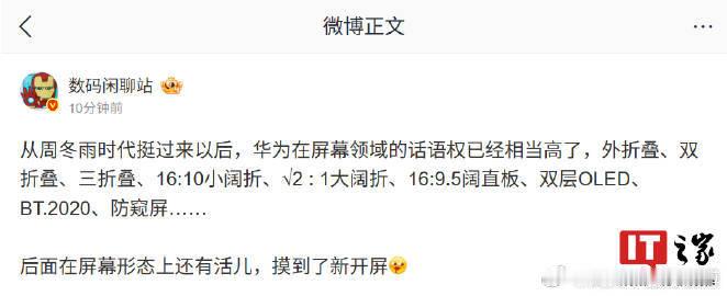 【#曝华为在屏幕领域话语权相当高#，未来新机在形态上还有“活儿”】博主 今日发文称，从周冬雨时代挺过来以后，华为在屏幕领域的话语权已经相当高。他透露，后面在屏幕形态上还有活儿，摸到了新开屏。博主此次透露是在屏幕形态上有“活儿”，因此未来的这款新机有望是折叠屏新形态手机或 ​