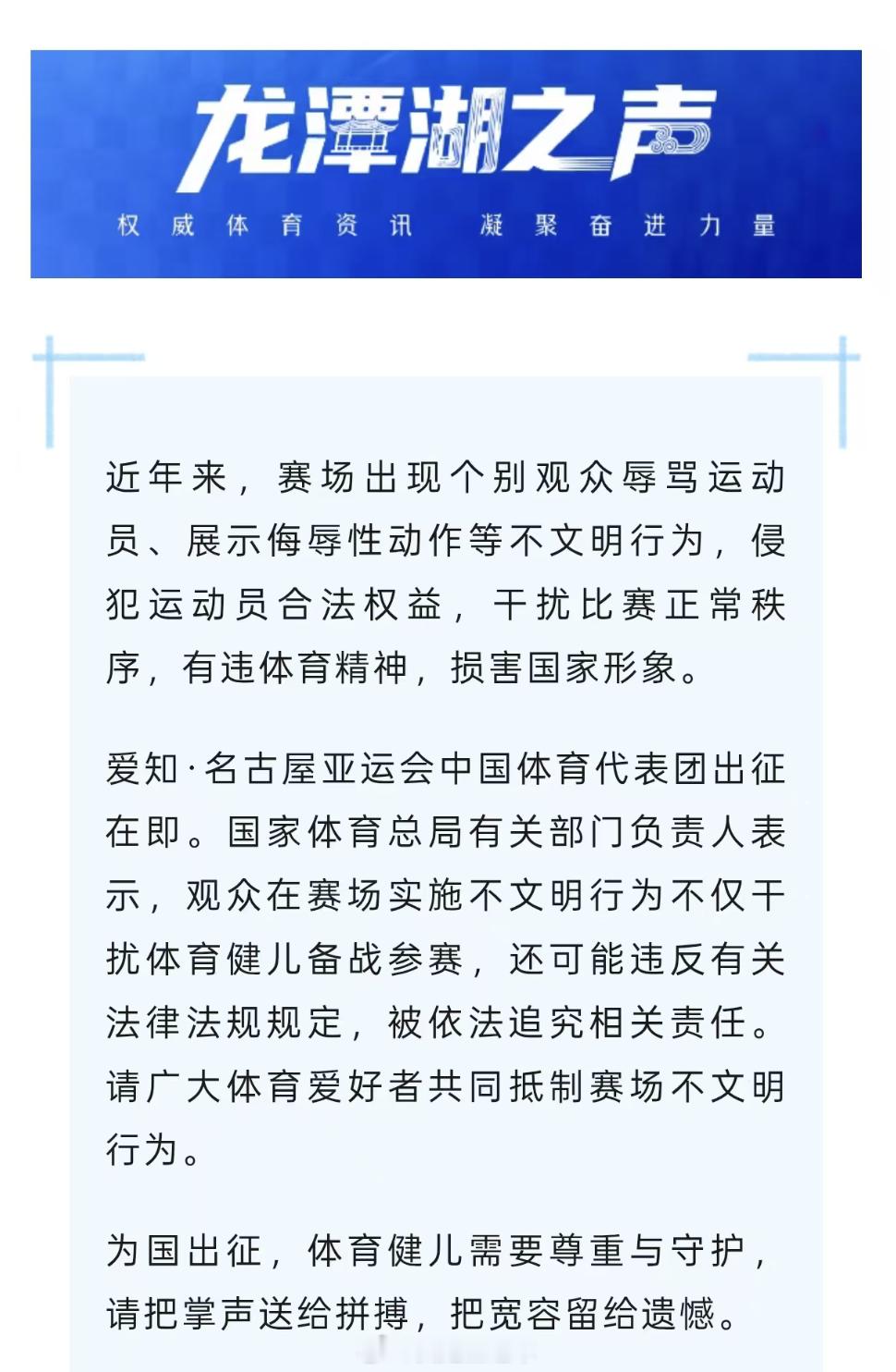 【国家体育总局：#体育健儿的拼搏需要尊重与守护#】
爱知·名古屋亚运会中国体育代表团出征在即。国家体育总局有关部门负责人11日通过“龙潭湖之声”公众号表示，近年来，赛场出现个别观众辱骂运动员、展示侮辱性动作等不文明行为，侵犯运动员合法权益，干扰比赛正常秩序，有违体育精神，损害国家形象。 ​