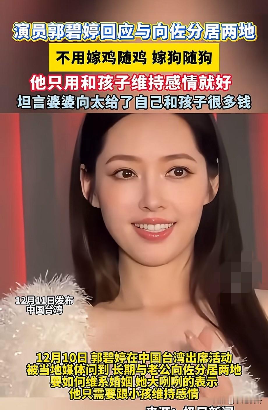郭碧婷谈分居婚姻：没有捆绑的婚姻，是通透还是妥协？
 
郭碧婷在台湾出席活动时，直面媒体抛出的分居婚姻话题，一番发言迅速引发舆论热议。面对长期与向佐两地分居的现实，她直言不必嫁鸡随鸡嫁狗随狗，称向佐只需要和孩子维系感情就足够，还大方提及婆婆向太在物质上给予自己与孩子诸多支持。
 
这番松弛的回答，刷