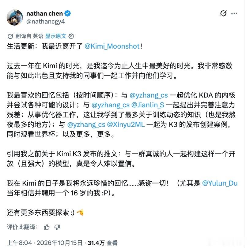 16岁被招进 Kimi，​17岁，​陈广宇离开了。​

今天陈广宇（Nathan Chen）在 X 上宣布，​自己最近已经离开月之暗面。​去年11月加入时，​他才16岁；​不到一年，​已经参与了 KDA 注意力内核优化、Attention Residuals 架构研究，​以及 Kimi K3 的发布工作。​

告别帖里，​他把这段经历称为“迄 ​