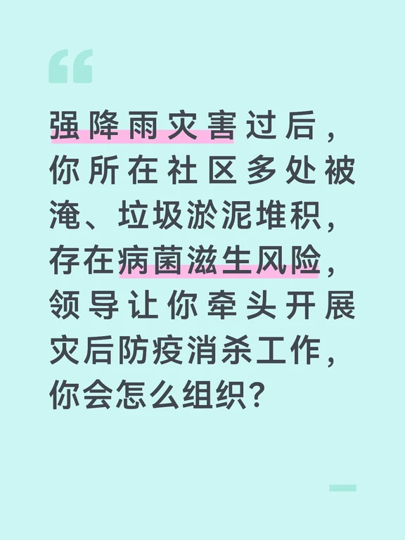 参考答案
灾后消杀是防止大灾之后有大疫的关键环节，我会围绕“全覆盖、无死角、重规范”的原则推进，保障居民的健康安全。首先做好前期筹备，对接社区卫生服务中心的防疫人员，明确消杀重点区域和药剂规范，组建由物业人员、志愿者、网格员组成的消杀队伍，提前培训消杀流程、药剂配比和个人防护要求，备齐消毒液、喷雾器、防护服、口罩等物资。
分区域开展精准消杀。重点对被淹的居民楼道、地下室、垃圾桶站、公共卫生间、积水坑洼区域进行全面消杀，对一楼居民家中，征得同意后入户开展消毒指导，重点清理淤泥、垃圾和积水死角，防止蚊虫、病菌滋生。同步安排专人清理灾后堆积的生活垃圾、废弃杂物，做到垃圾日产日清，从源头减少病菌传播风险。
做好防疫宣传和健康监测。通过业主群、公告栏发布灾后防疫提示，告知居民不喝生水、不吃被雨水浸泡过的食物，勤洗手勤消毒，出现腹泻、发热等症状及时就医。同时安排网格员重点关注独居老人、儿童等易感群体的身体状况，对接卫生服务站做好灾后常见病的接诊准备。
消杀工作结束后，我会定期开展回头看，对重点...