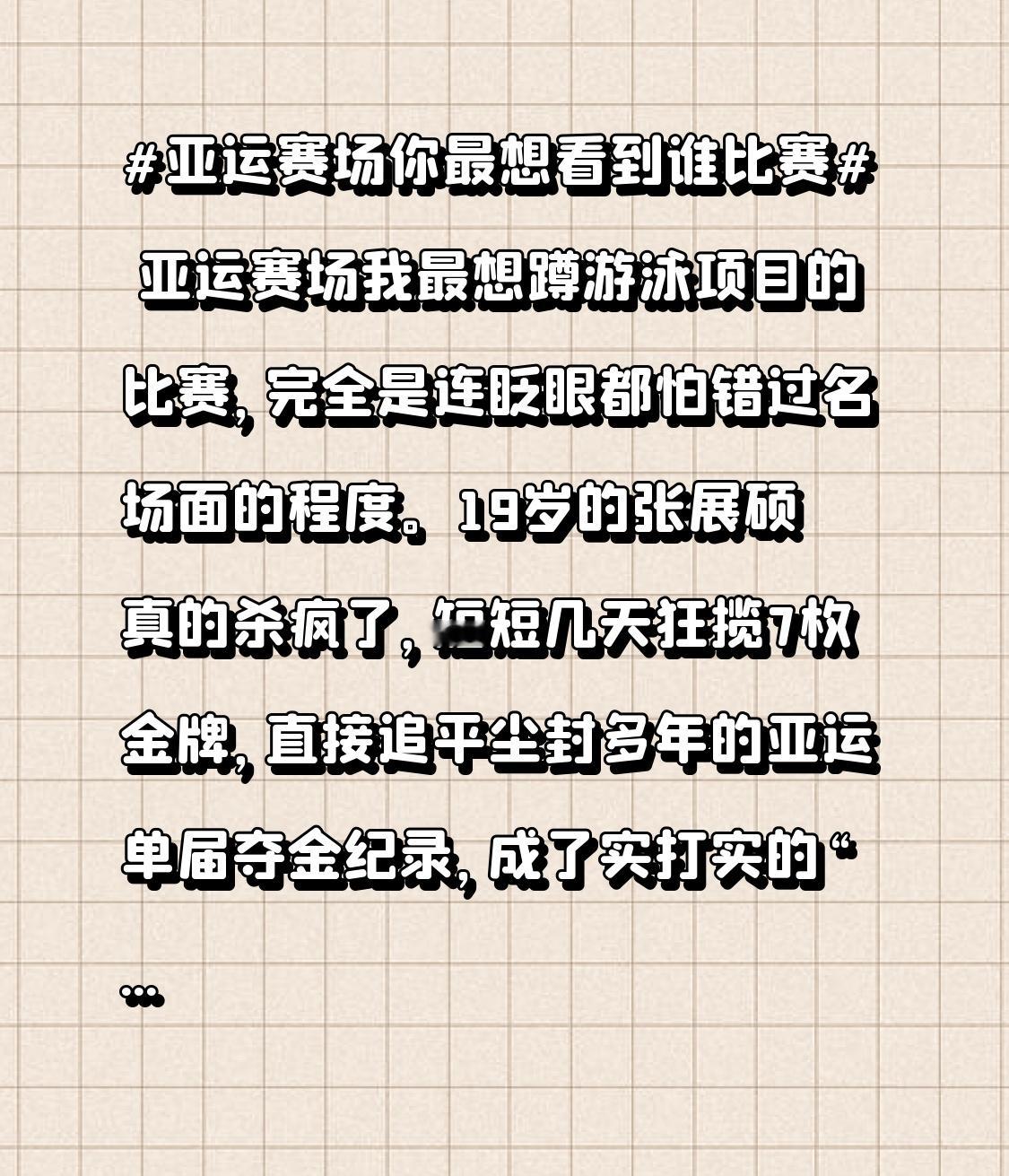 亚运赛场我最想蹲游泳项目的比赛，完全是连眨眼都怕错过名场面的程度。
19岁的张展硕真的杀疯了，短短几天狂揽7枚金牌，直接追平尘封多年的亚运单届夺金纪录，成了实打实的“七金王”。男子200米自由泳破亚洲纪录拿金，800米自由泳在中日韩选手拉锯的后半程强势反超，连接力赛都能