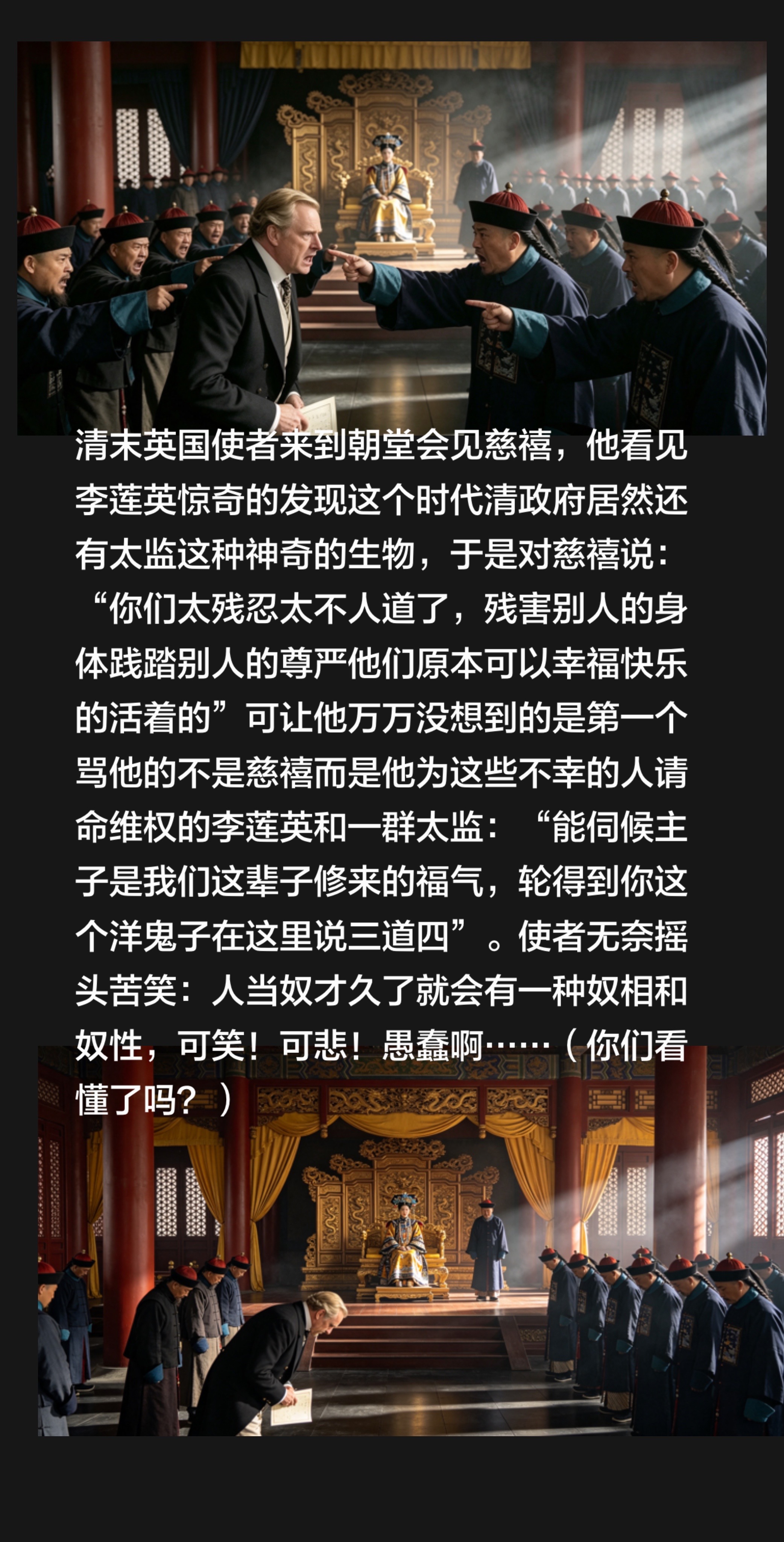 清末英国使者来到朝堂会见慈禧，他看见李莲英惊奇的发现这个时代清政府居然还有太监这种神奇的生物，于是对慈禧说：“你们太残忍太不人道了，残害别人的身体践踏别人的尊严和一生的幸福，他们原本可以幸福快乐的活着的”可让他万万没想到的是他为这些不幸的人请命维权，第一个跳出来骂他的是李莲英和一群太监：“能伺候主子