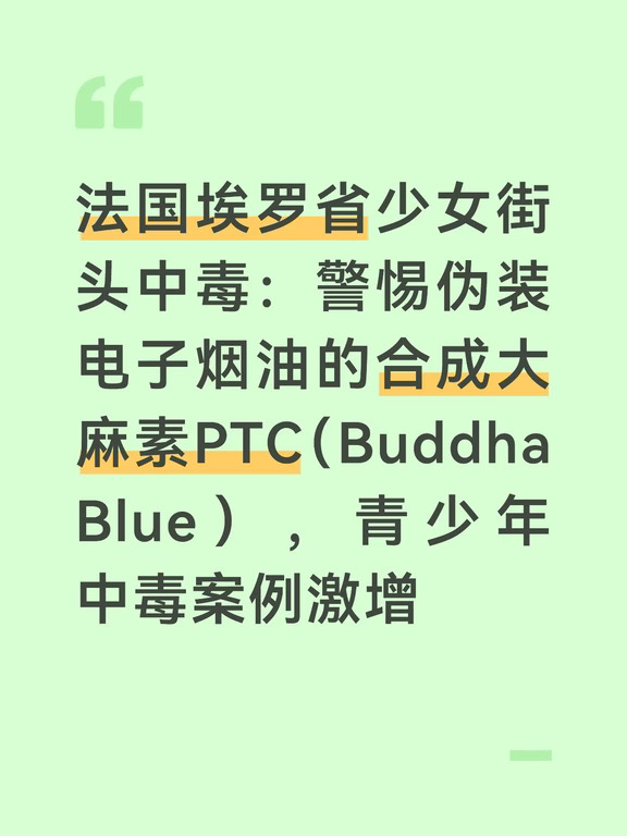 法国埃罗省弗龙蒂尼昂（Frontignan，塞特郊区）发生一起青少年吸食新型合成毒品的中毒事件。
	
一名15岁女高中生在街上被路人发现失去意识，经调查，她吸食了名为Pète ton crâne（简称PTC，又叫Buddha‑Blue）的管制合成大麻素，该物质近年在法国青少年群体中毒案例不断增加，隐蔽性极强，多伪装成电子烟油流通。
	
事发周一，女孩吸食该物质后出现剧烈呕吐，随即昏迷倒地。路过民众立刻呼叫急救，少女被送往医院救治，后续身体状况好转，接受警方询问。
学校内部传出“女孩被他人下药”的流言，但女孩本人向警方否认遭到下药，为自己主动吸食。
	
PTC是人工实验室制造的管制合成大麻素，在法国属于违禁毒品，并不是天然大麻或CBD产品 。
	
它无色、几乎没有气味，主要做成电子烟烟油，外表普通，非常容易伪装。且作用远强于天然大麻的THC，效果波动极大，常规毒品筛查手段经常无法检出。
	
不慎服用会有惊恐发作、妄想幻觉、自杀念头、肢体失衡、头晕、心动过速心律失常，已有多起过量致死记...