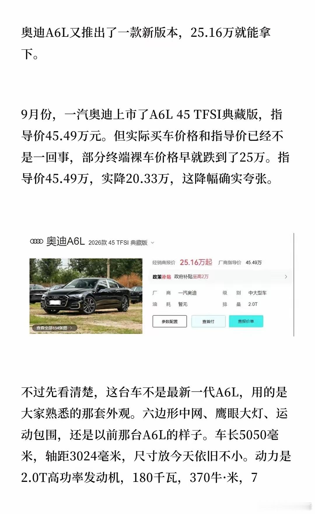 25.16万！奥迪官宣:降价20.33万
奥迪A6L推出45 TFSI典藏版，指导价45.49万元，但终端裸车价已跌到25.16万，实降20.33万。
​​这台车不是最新一代A6L，用的还是六边形中网、鹰眼大灯的旧外观，车长5050毫米，轴距3024毫米，2.0T高功率发动机180千瓦、370牛·米，7挡湿式双离合，前驱，前后五连杆悬架。
 ​