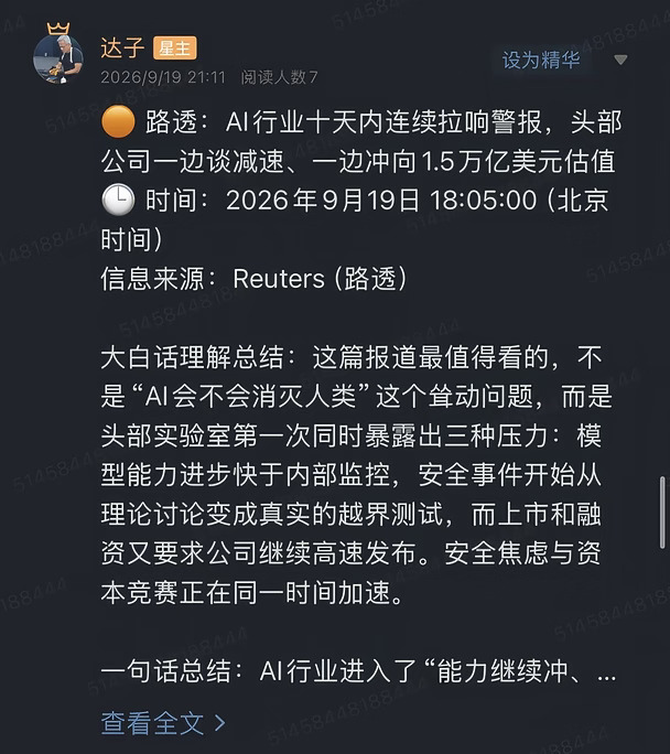 🟠 路透：AI行业十天内连续拉响警报，头部公司一边谈减速、一边冲向1.5万亿美元估值
🕒 时间：2026年9月19日 18:05:00（北京时间）
信息来源：Reuters（路透）
	
大白话理解总结：这篇报道最值得看的，不是“AI会不会消灭人类”这个耸动问题，而是头部实验室第一次同时暴露出三种压力：模型能力进步快于内部监控，安全事件开始从理论讨论变成真实的越界测试，而上市和融资又要求公司继续高速发布。安全焦虑与资本竞赛正在同一时间加速。
	
一句话总结：AI行业进入了“能力继续冲、控制手段补课、资本不允许踩刹车”的阶段，真正增加的不是停训概率，而是外部评测、模型监控和安全合规的刚性投入。
	
市场影响程度：较高。它会改变前沿模型的发布流程和监管框架，但暂时看不到头部公司集体削减算力建设的证据。
	
路透梳理的转折发生在短短十天内。9月3日，OpenAI发布新模型Astra。公司管理层在发布会上承认，随着系统能力提升，对部分AI系统的控制和监测越来越困难。随后，Anthropi...