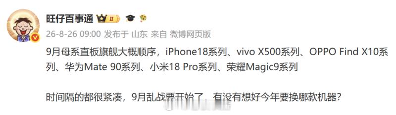 【#六大品牌旗舰机型发布时间线#】#六大品牌旗舰机型发布时间线曝光# 8月26日，博主曝光了9月即将发布的六大旗舰机型排期，iPhone 18系列、vivo X500系列、OPPO Find X10系列、华为Mate 90系列、小米18 Pro系列、荣耀Magic9系列将在9月内先后登场。头部品牌密集排布，标志着2026年手机行业 ​