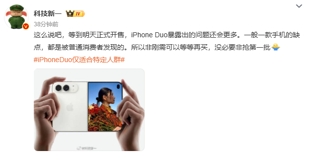 【#科技新一说iPhoneDuo正式开售会暴露更多问题#】

10月22日，数码博主科技一新发文提醒，iPhone Duo 明天开售之后，大概率还会冒出更多新问题。很多机型的隐藏短板，往往都是普通用户上手之后才陆续发现。

他认为这台折叠 iPhone 只适合特定人群，没有迫切需求的朋友，可以先观望一段时间，不用着急 ​