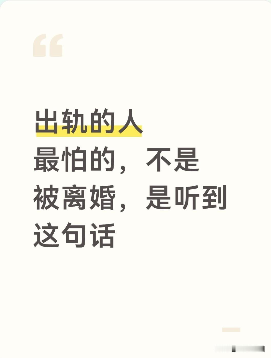 出轨的人最怕的，不是被离婚，是听到这句话
 
很多人以为，出轨的人最害怕的结局就是离婚、家庭破碎。其实不然。
离婚对一部分出轨者来说，甚至算是一种“解脱”，刚好可以光明正大走向婚外的人。
真正戳中他们软肋、让他们心慌的，不是歇斯底里的争吵，不是放狠话要离婚，而是原配冷静说出：我不闹，也暂时不离婚，我