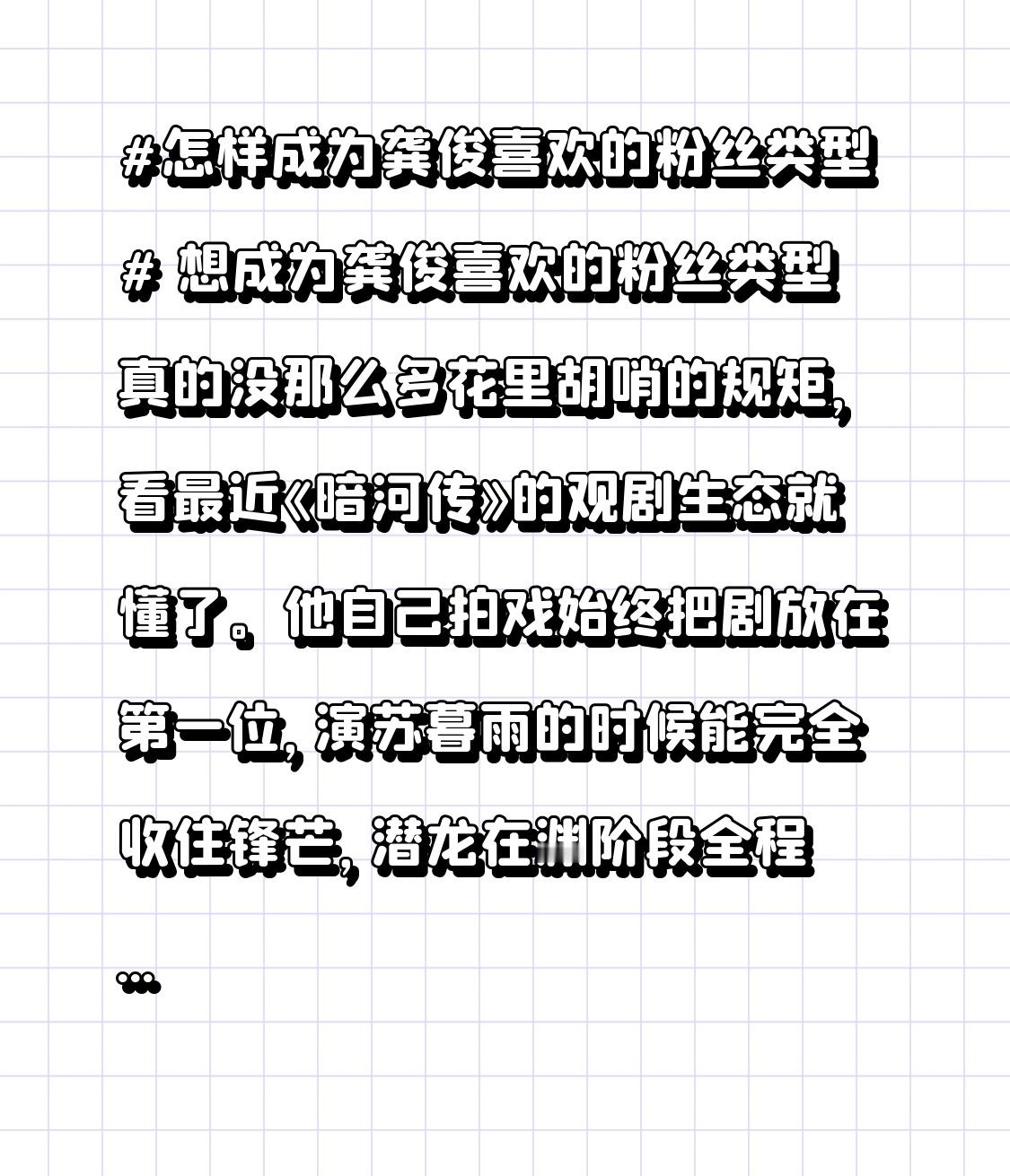 想成为龚俊喜欢的粉丝类型真的没那么多花里胡哨的规矩，看最近《暗河传》的观剧生态就懂了。
他自己拍戏始终把剧放在第一位，演苏暮雨的时候能完全收住锋芒，潜龙在渊阶段全程沉敛隐忍，到见龙在田的剧情节点才精准放出眼神里的锐利，从来不会为了抢个人镜头打乱叙事节奏。
他的粉丝俊味