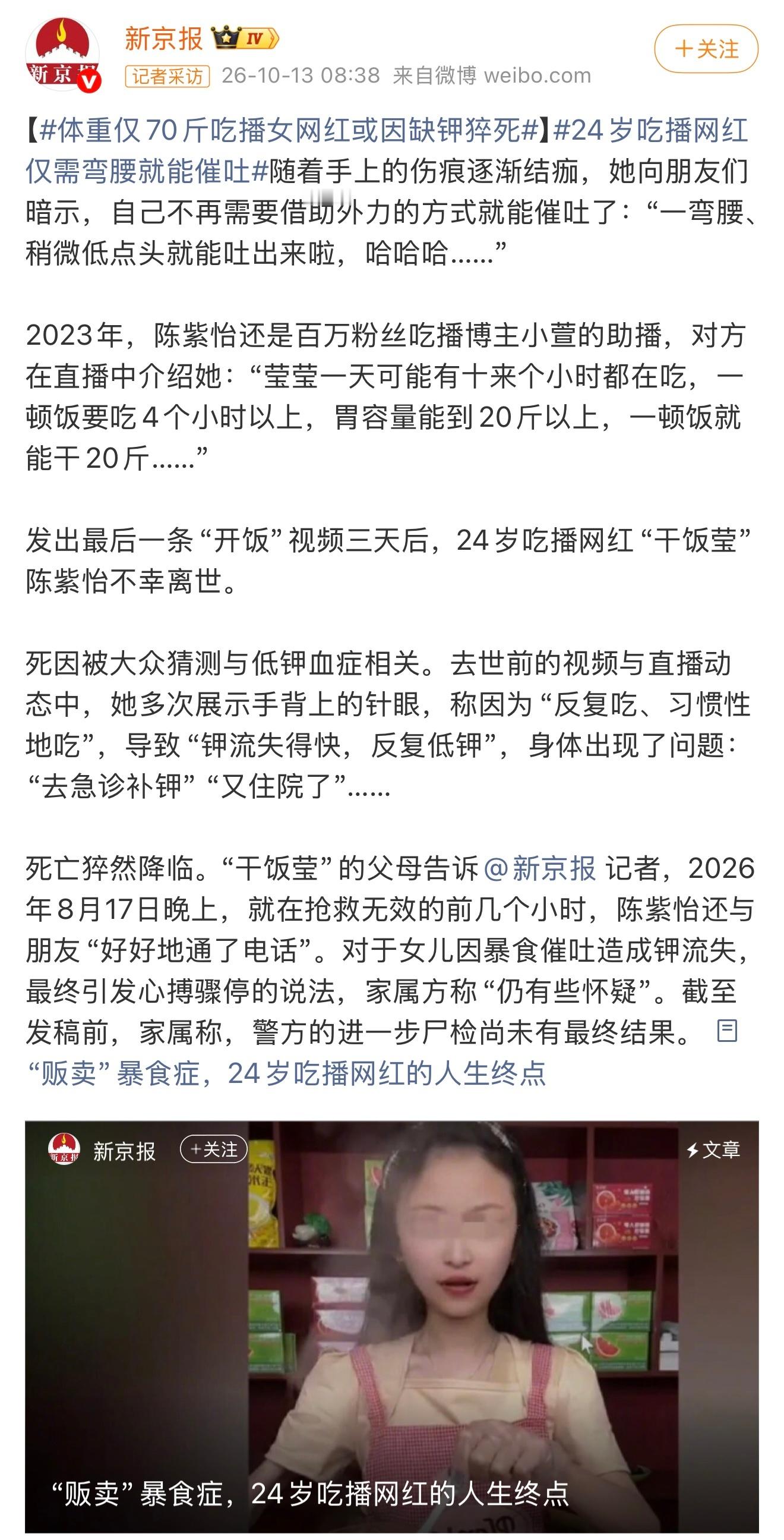 又一位吃播网红去世……

据报道，“干饭莹”陈紫怡于2026年8月17日不幸离世，年仅24岁。她生前自曝血钾最低至2.3mmol/L，远低于3.5～5.5的正常范围，也低于2.5的重度危急红线。大概率是因为重度低钾血症诱发恶性心律失常及心脏骤停。#吃播网红干饭莹去世#

很多吃播网红为了维持所谓“大胃王”的人设 ​
