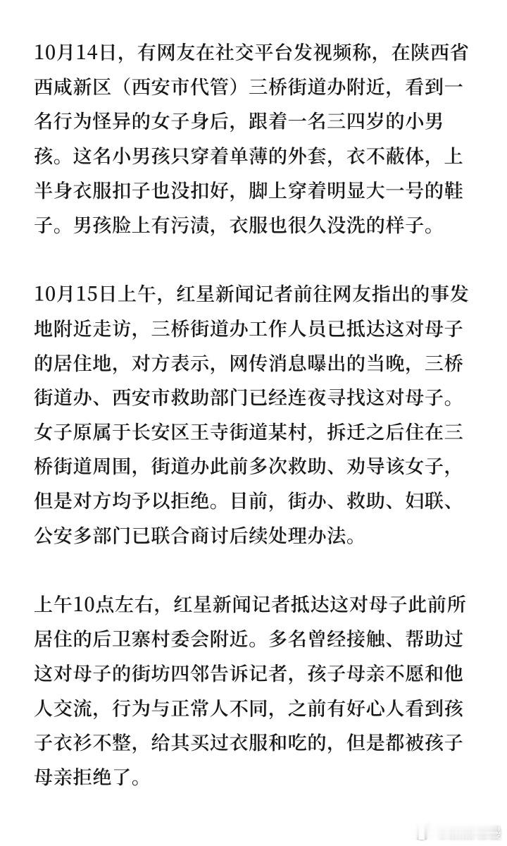 #衣衫不整男孩总穿开裆裤或不穿裤子#
西安西咸新区一名三四岁男童被拍到衣衫不整、总穿开裆裤或不穿裤子跟随母亲在街头游荡，母亲多次拒救助困境，其母亲邵某被指有抑郁病史且极度抗拒外界。
10月14日视频发酵当晚，三桥街道办、西安市救助部门连夜寻找。目前，新区民政、街办、妇联、公安等多部门已成 ​