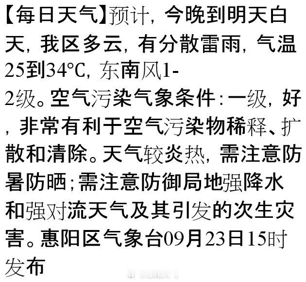 【每日天气】预计，今晚到明天白天，我区多云，有分散雷雨，气温25到34℃，东南风1-2级。空气污染气象条件：一级，好，非常有利于空气污染物稀释、扩散和清除。天气较炎热，需注意防暑防晒；需注意防御局地强降水和强对流天气及其引发的次生灾害。惠阳… ​