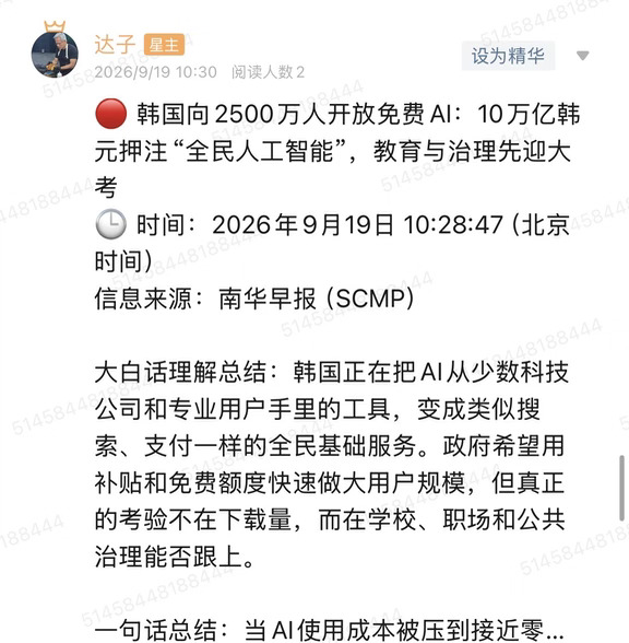 🔴 韩国向2500万人开放免费AI：10万亿韩元押注“全民人工智能”，教育与治理先迎大考
🕒 时间：2026年9月19日 10:28:47（北京时间）
信息来源：南华早报（SCMP）
	
大白话理解总结：韩国正在把AI从少数科技公司和专业用户手里的工具，变成类似搜索、支付一样的全民基础服务。政府希望用补贴和免费额度快速做大用户规模，但真正的考验不在下载量，而在学校、职场和公共治理能否跟上。
	
一句话总结：当AI使用成本被压到接近零，韩国得到的是一次全国性的生产力实验，同时也把作弊、深度伪造、隐私和数字鸿沟等问题提前推到台前。
	
市场影响程度：中等偏高。短期拉动模型订阅、云计算和AI应用普及，中长期能否兑现，要看企业付费转化、算力供给以及监管体系能否接住。
	
韩国正在推进一项很激进的“全民人工智能”计划。SCMP报道显示，首尔希望通过免费或不限量服务，让超过2500万名用户接触AI，整体投入规模约10万亿韩元，折合约73亿美元。参与者不只有本土互联网和电信公司，包括SK电讯...