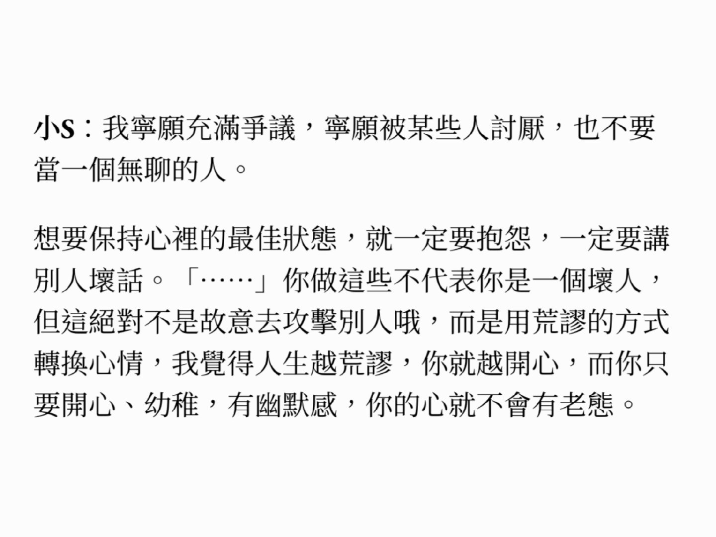 小S 我的人生导师

「我宁愿充满争议，宁愿被某些人讨厌，也不要当一个无聊的人。想要保持心里的最佳状态，就一定要抱怨，一定要讲别人坏话。」 

嗯。一定要抱怨，一定要讲别人坏话。 

#小S称宁愿充满争议# ​