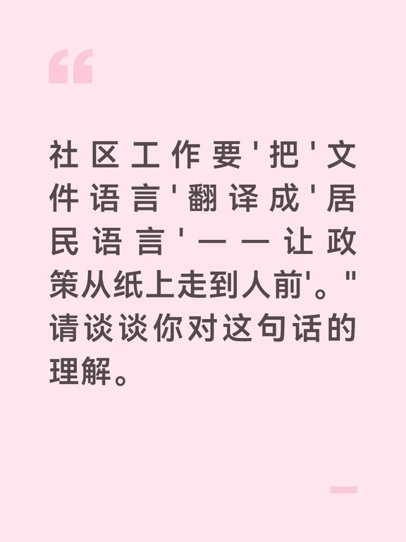 "文件语言"和"居民语言"是两种完全不同的表达系统。文件语言是严谨的、规范的、条分缕析的——"关于进一步做好城乡居民最低生活保障工作的通知""加强社区治理能力现代化建设的若干意见"。这些表述在文件里完全正确，但拿给居民看，很多人看不懂、看不进去。居民语言是通俗的、日常的、直白的——"政府要给困难户发钱了""社区要办个大家商量事的新平台"。文件语言写在纸上，居民语言说在嘴上——社区工作者就是这两个"语言系统"之间的"翻译官"。
	
"翻译"不是简单地把字面意思"换词"。真正的翻译需要"理解—消化—再表达"三个步骤——先吃透文件的本意和精髓，然后用居民熟悉的生活场景重新呈现。比如"适老化改造"翻译成"政府出钱帮老人家装扶手、防滑垫、换坐便器"；"基层民主协商"翻译成"大家的事大家一起商量着定"。翻译得好，居民一听就懂、一懂就明白跟自己有什么关系。翻译得不好，居民听了跟没听一样。
	
"让政策从纸上走到人前"——纸上的政策是静止的、被动的，它只是"存在"而已。走到人前的政策是活的、主动的...