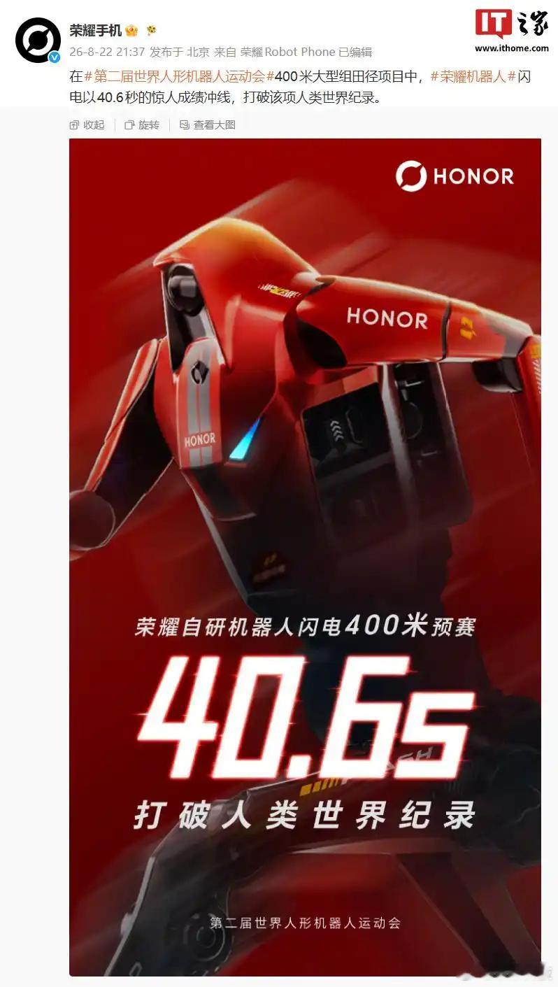 【#荣耀机器人400米跑出40.6秒#，#机器人打破人类400米纪录#！】日前，第二届世界人形机器人运动会在北京开幕，来自六大洲、16个国家的666支队伍、2056台机器人同台竞技。
荣耀手机官微宣布，在第二届世界人形机器人运动会400米大型组田径项目中，荣耀自研机器人闪电以40.6秒的成绩冲线，打破该项目人 ​