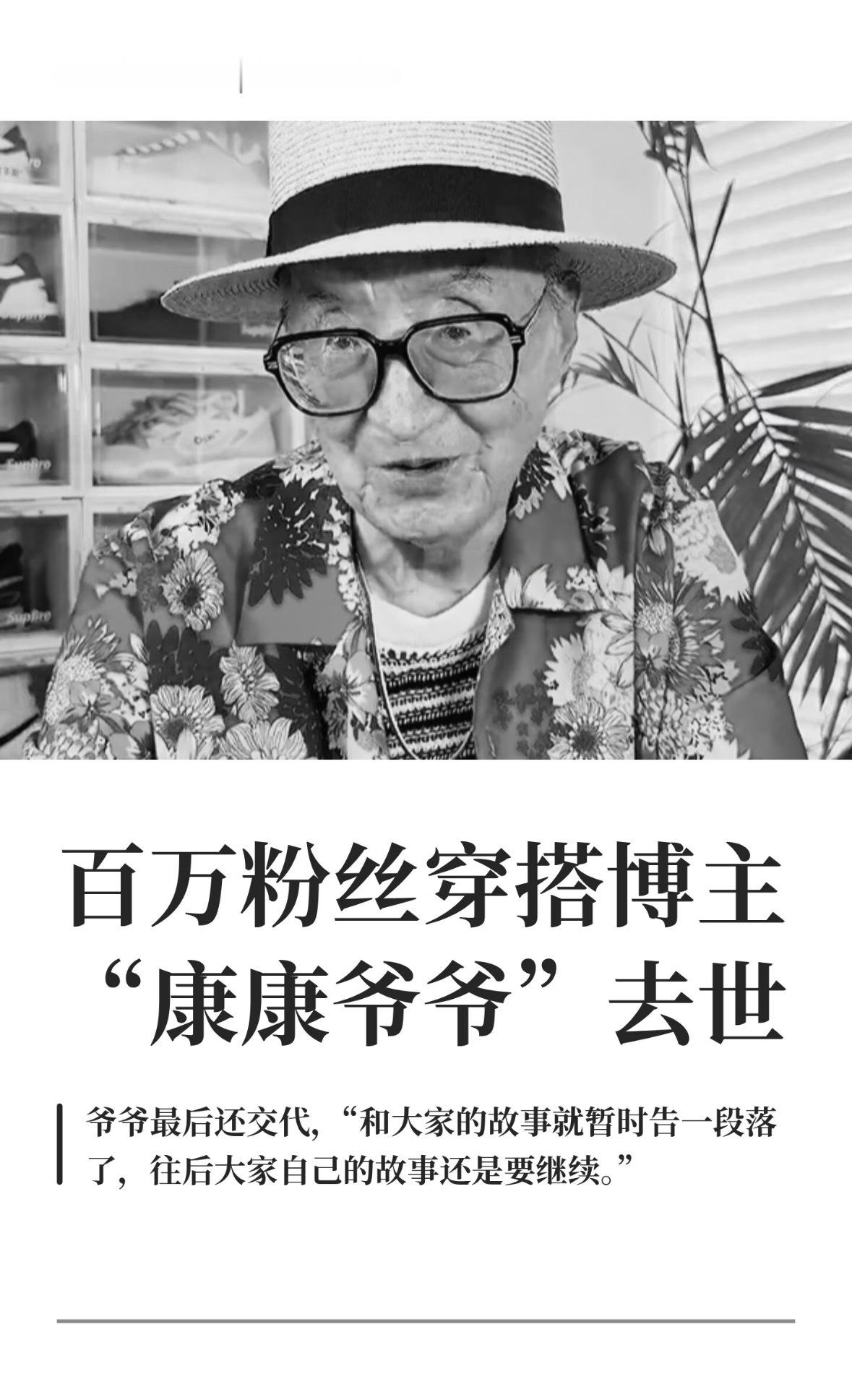 百万粉丝穿搭博主"康康爷爷"去世
记得看过这个爷爷的视频，穿搭很潮流的一个爷爷，好突然 爷爷走好
9月9日，拥有578.7万粉丝的时尚穿搭博主“康康和爷爷”发布消息称，爷爷于9月初的一个早晨在睡梦中离世。
 
家人写道：“我们作为晚辈尊重爷爷遗愿，简单完成爷爷身后事。”爷爷最后还交代，“和大家的 ​