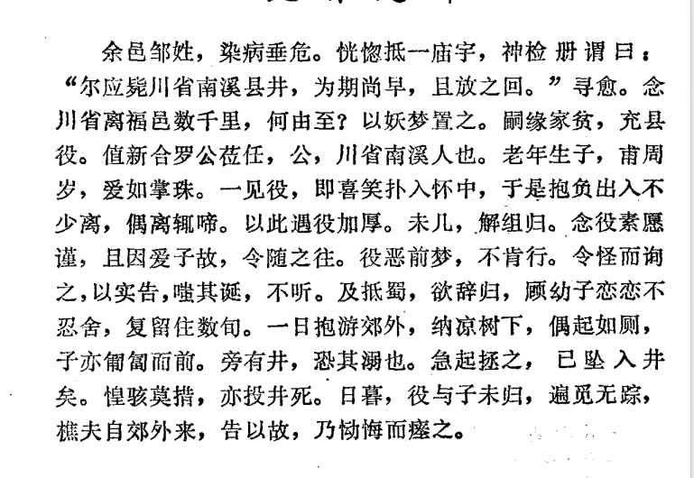 山东烟台福山有个姓邹的小吏，某次，他病得厉害，恍惚间，他发现自己到了一处庙宇，庙内有神，神见到他，翻阅了一本册子后，告诉他，“怎么现在就来了？你应该死在四川南溪县的一口井中，来早了，回去吧。”邹某醒来后，心知自己这是魂游地府了，但一琢磨，四川离福山几千里远，怎么算都不可能跑四川去。所以，将此梦做妖梦处之，不再多想。说来也怪，这梦之后，没多久，邹某的身体渐渐地就好了。邹家穷，他跑去县衙当小役。恰逢新来的县令赴任，新县令姓罗，四川南溪人，老罗老来得子，小孩刚满周岁，爱如明珠。大概是缘分，所有的差役小厮丫鬟里，小孩只相中了邹某，第一眼看到他，就眉开眼笑着扑入邹某怀中。邹某接下来的工作内容就成了专门带小公子，进进出出，抱着不离身。偶尔离开，小孩就大哭。因此，老罗一家都对邹某极好。没多久，老罗辞官想回四川老家，因为儿子只要邹某照顾，再加上邹某为人谨慎老实，所以想带上邹某。但邹某知道自己啥情况，说什么也不肯跟着去。老罗自认为待遇已经给到很高了，没有不去的理由，就问差役，是有什么困难吗？邹某这才...