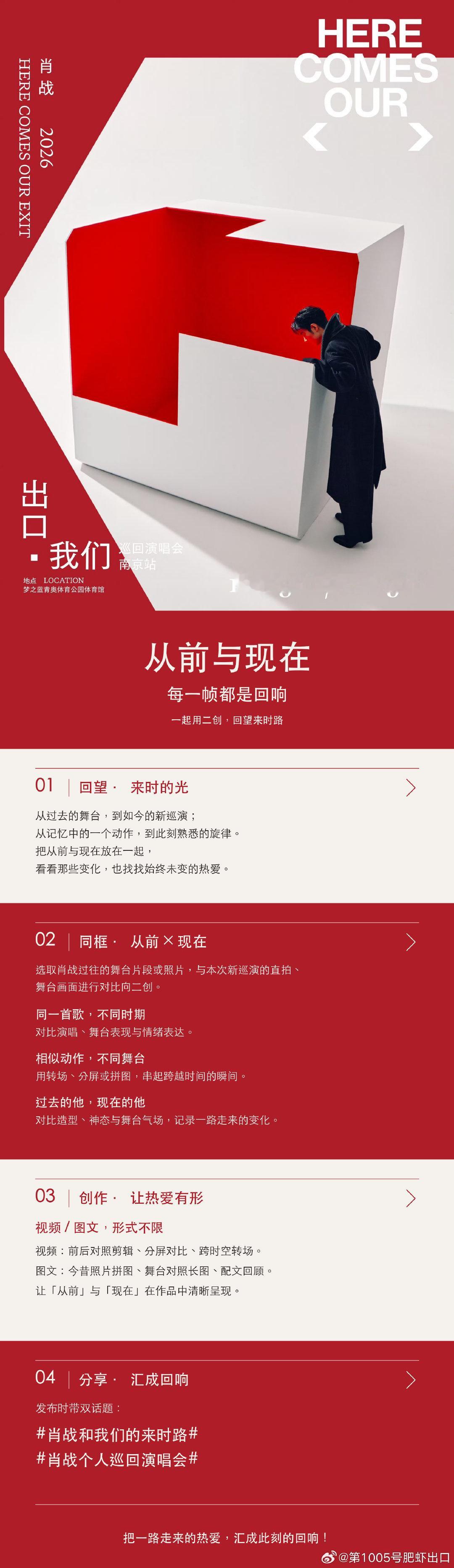 🌟「从前与现在」二创活动正式开启
HERE COMES OUR EXIT｜肖战「出口・我们」巡回演唱会南京站 
回望来时的光，每一帧都是回响。

从记忆里的旧舞台，到当下崭新的巡演现场；
从曾经的一个舞台动作，到此刻熟悉的旋律响起。
把从前与现在同框，看见一路成长的变化，也捕捉从未更改的热爱。

✨二创方向： 
🔻同一首歌，不同时期，对比演唱、舞台表达与情绪 
🔻相似舞台动作，跨越时间，用分屏 / 转场 / 拼图串联瞬间 
🔻今昔造型、神态、舞台气场对照，记录一路步履
视频、图文形式不限。发布请带#肖战和我们的来时路##肖战个人巡回演唱会#话题。

用你的创作，让热爱有形，将一路的奔赴汇成回响。
回望来时路，共赴这场音乐之约。❤️