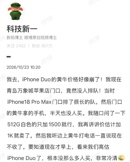 【#科技新一说iPhoneDuo黄牛价好像崩了#】#科技新一说高估iPhoneDuo了#10月23日消息，苹果折叠屏新机iPhone Duo今日正式开启首销，不少提前下单的用户已经陆续收到了新机。博主在拿到自己的iPhone Duo后发文：iPhone Duo的黄牛价格好像崩了！我现在青岛万象城苹果店门口，竟然没人排队！门口 ​