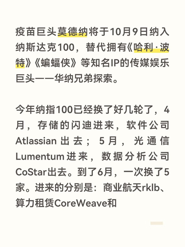 疫苗巨头莫德纳将于10月9日纳入纳斯达克100，替代拥有《哈利·波特》《蝙蝠侠》等知名IP的传媒娱乐巨头——华纳兄弟探索。
今年纳指100已经换了好几轮了，4月，存储的闪迪进来，软件公司Atlassian出去；5月，光通信Lumentum进来，数据分析公司CoStar出去。到了6月，一次换了5家。进来的分别是：商业航天rklb、算力租赁CoreWeave和Nebius、 半导体设备泰瑞达、数据中心互联芯片alab。
纳斯达克100每年3月、6月、9月、12月都会进行季度调整，每一次换血，真正值得看的其实不是“谁进谁，而是我们目前经济和产业结构在发生什么变化#纳斯达克100 #美股 #股民 #英伟达 #标普500