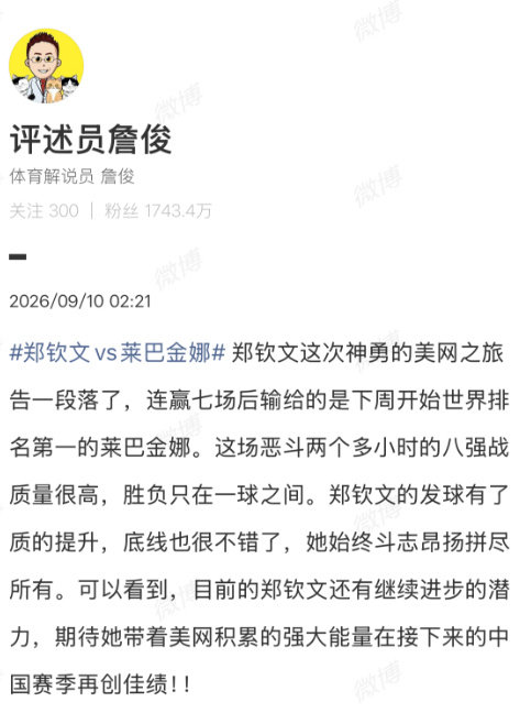 【#詹俊回应郑钦文不敌莱巴金娜#】#詹俊称郑钦文胜负只在一球之间#9月10日讯 美网1/4决赛焦点大战，郑钦文1-2不敌莱巴金娜，遗憾止步8强。赛后，评述员詹俊发文。#郑钦文vs莱巴金娜# ​​​

詹俊：郑钦文这次神勇的美网之旅告一段落了，连赢七场后输给的是下周开始世界排名第一的莱巴金娜。这场恶斗两 ​