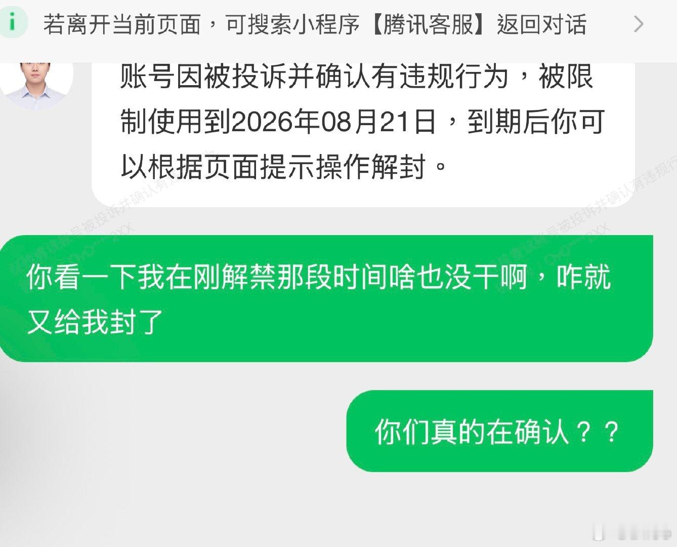 #腾讯[超话]##腾讯##微信##腾讯客服超话#  真的就搞不懂了，腾讯到底会不会做软件？我这个号前段时间有违规操作属实，后被封禁，我好不容易等到时间自己去解封了，刚用上没多久又给我再次误判封禁了，找客服客服也不理我，这样下去谁用你们软件 ​