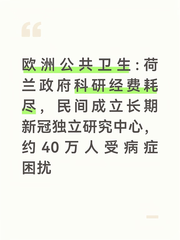 据荷兰长期新冠患者基金会8月26日对外公布消息，荷兰正式成立一家独立的全国长期新冠研究创新中心。因为政府专项科研经费已经全部消耗完毕，新机构由民间患者基金会出资接手，避免多年积累的科研成果中断流失 。
荷兰政府此前投入4000万欧元用于长期新冠相关科研，这笔专项经费现已全部用完。
	
政府相关机构评估新一轮科研方案预计要到2027年底才能完成，就算后续审批通过，新资金最早也要2029年才能够落地，中间存在很长一段资金空白期 。
如果没有民间资金介入，很多深耕该领域的科研人员将被迫转回原有研究方向，大量已收集的病患数据、研究积累将会面临丢失风险。
为此长期新冠患者基金会设立独立的国家研究创新中心，联动阿姆斯特丹、乌得勒支、鹿特丹多家顶尖大学医学中心。
	
首期拿出50万欧元资助7名核心研究者继续开展工作，搭建开放的全国科研协作网络。
	
基金会估算，荷兰大约有40万人遭受长期新冠困扰，其中近10万人症状严重，持续出现极度疲惫、脑雾、注意力记忆力受损、免疫异常等问题，严重干扰工作和日常...