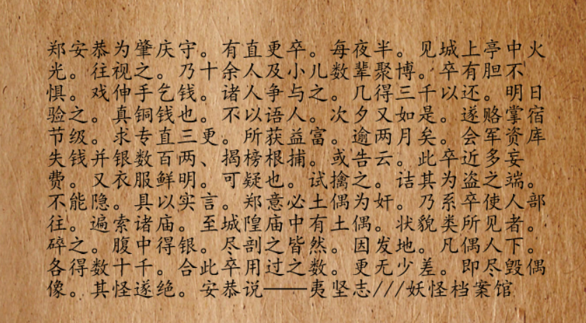 宋朝时期，肇庆某届太守名叫郑安恭，在他任上，某年发生了件怪事，有个值更的小兵，在值更时，每到半夜时分，都能看到城墙上的亭子里有火光亮起。他巡逻过去，发现是十几个人和几个小孩在聚众赌博。小兵知道，这群东西不是人，但他胆子大，不但不怕，还伸手问他们要钱。这群东西也有趣，也不怕人，还争相往他手里塞钱。一趟下来，得了三千赏钱，小兵喜滋滋回去。第二天早上，他迫不及待检查，发现都是真钱，不是纸的。小兵开心坏了，但他不仅胆大还谨慎，这事，他谁也没告诉，只是第二晚，再次跑去小亭子里找人要钱，这次又得了三千。到了白天，小兵马上贿赂了管事的，专门值三更天的班。每晚，小兵都能从这群东西手里得一大笔钱。不过，即使再谨慎，小兵也不由得露了富，忽然之间，开始穿得阔气，吃得阔气，一看就是在哪里发了财。刚巧军资库最近丢了千余缗钱，正发了榜文缉拿匪盗。小兵表现这么扎眼，就让人给举报了。被捉了，小兵实话实说。郑安恭倒是没有认定是无稽之谈，而是怀疑某座庙里的泥像成精作祟，派人去各个道观和寺庙里搜找。在搜到城隍庙时，小兵...