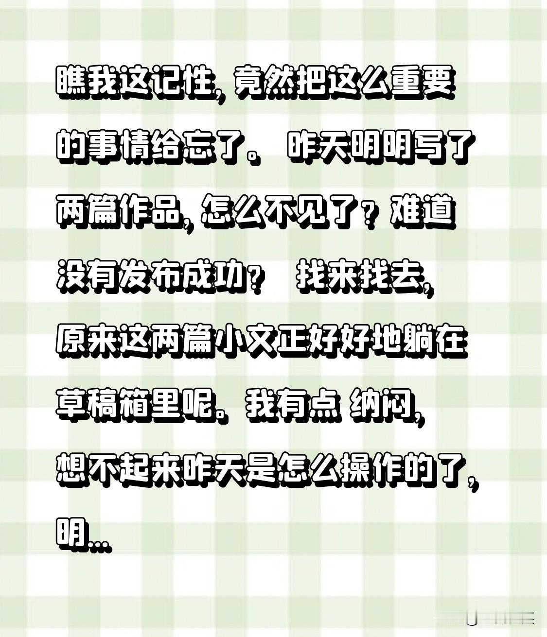 瞧我这记性，竟然把这么重要的事情给忘了。
 昨天明明写了两篇作品，怎么不见了？难道没有发布成功？ 
 找来找去，原来这两篇小文正好好地躺在草稿箱里呢。
我有点 纳闷， 想不起来昨天是怎么操作的了，明明点发布了 ，结果却糊里糊涂的把小文保存到草稿箱里了。
 昨天没有断更， 实际却断更了，我找谁说理去，