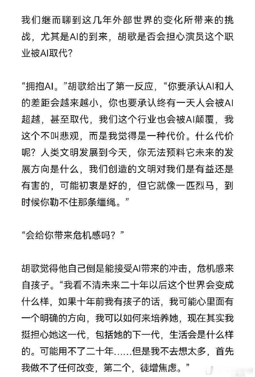 是否担心演员这个职业被Ai取代？

胡歌的回答↓
“你要承认AI和人的差距会越来越小，你也要承认终有一天人会被AI超越，甚至取代，我们这个行业也会被AI颠覆，我这个不叫悲观，而是我觉得是一种代价。什么代价呢？人类文明发展到今天，你无法预料它未来的发展方向是什么，我们创造的文明对我们是有益还 ​