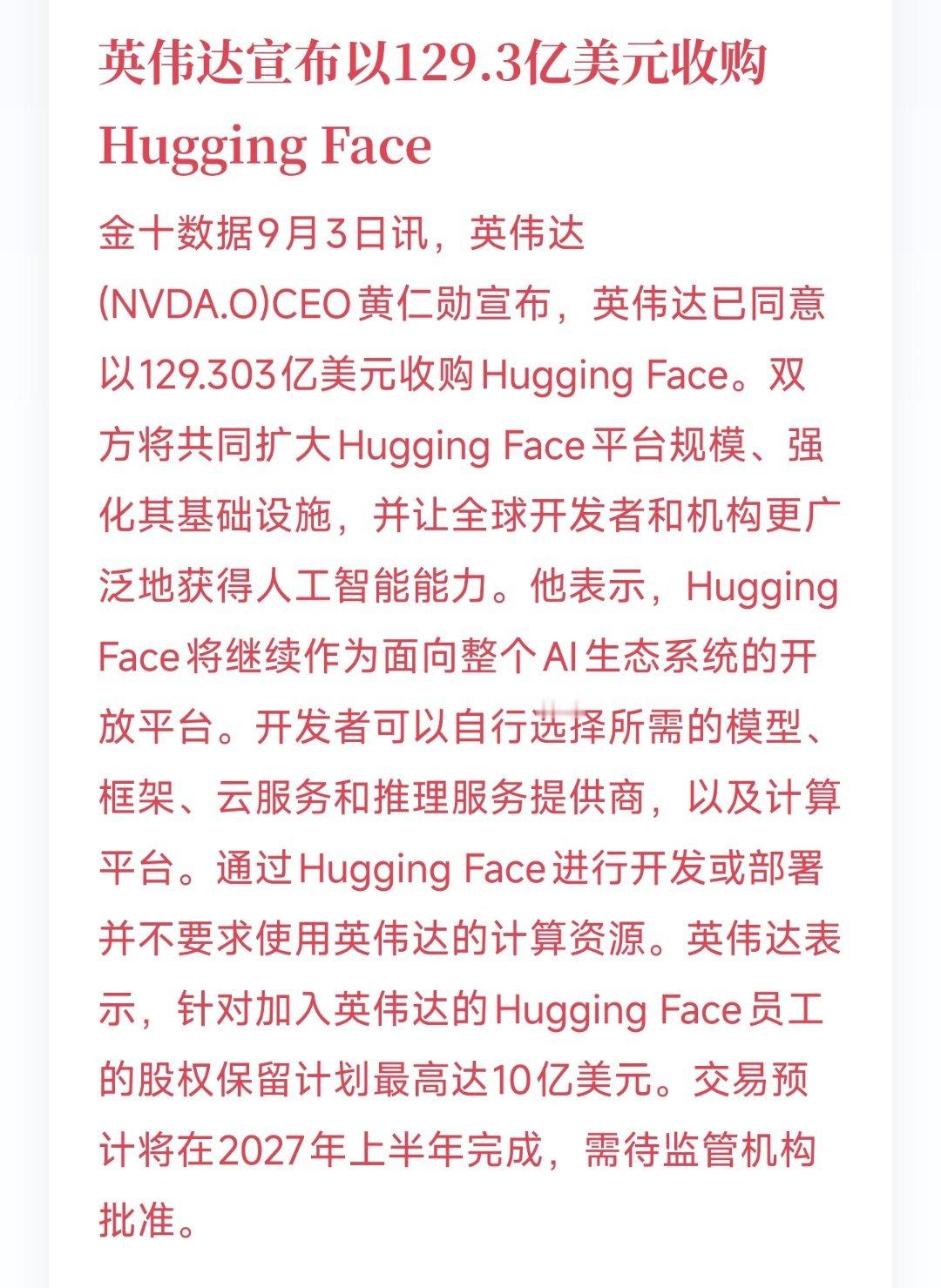 英伟达宣布以129.3亿美元收购Hugging Face
9月3日讯，英伟达(NVDA.O)CEO黄仁勋宣布，英伟达已同意以129.303亿美元收购Hugging Face。

双方将共同扩大Hugging Face平台规模、强化其基础设施，并让全球开发者和机构更广泛地获得人工智能能力。他表示，Hugging Face将继续作为面向整个AI生态系统的开放平 ​