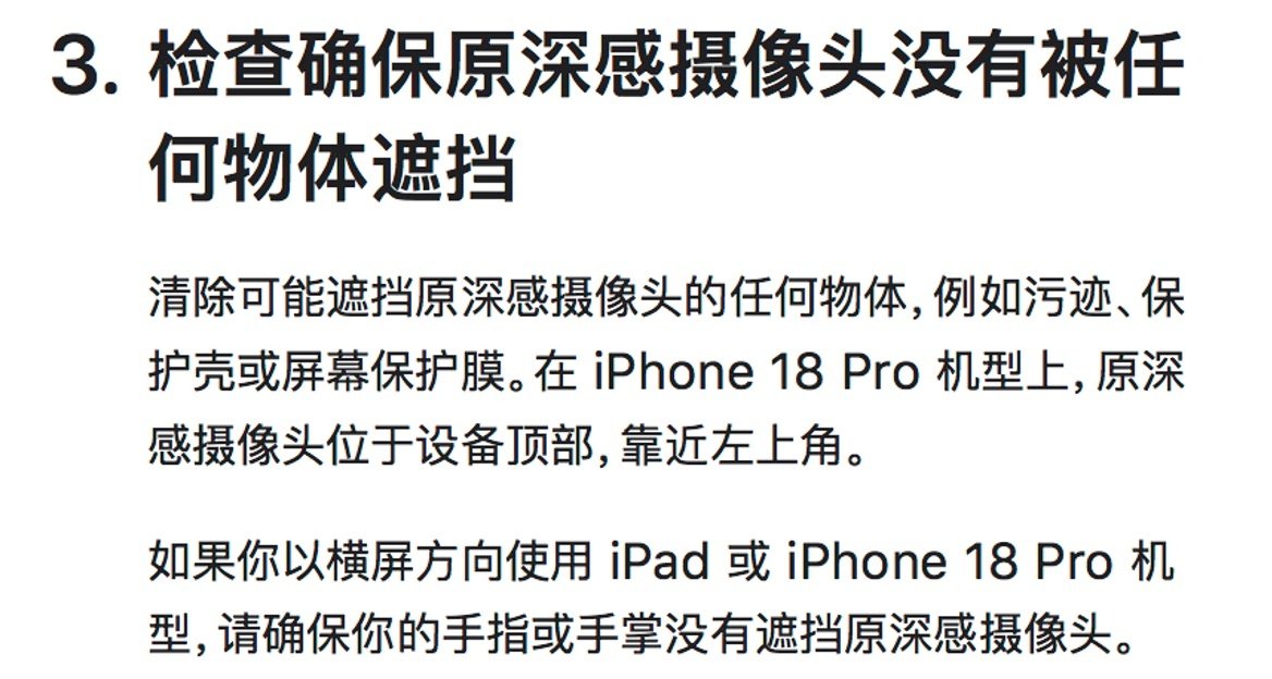 如果你无法让面容ID在iPhone 18 Pro机型上通过新的原深感摄像头正常工作
请尝试:
移除防窥屏幕保护膜
如果在光线较暗的环境中同时戴着眼镜和口罩
请摘下眼镜或调整口罩
卸掉浓妆或美容面膜
避免来自太阳的极端背光 ​