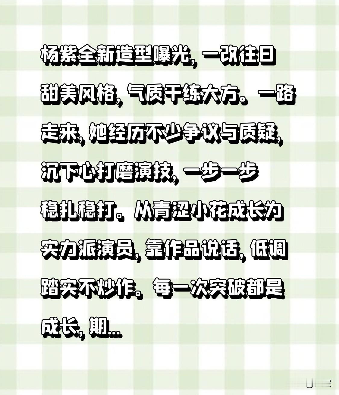 杨紫全新造型曝光，一改往日甜美风格，气质干练大方。一路走来，她经历不少争议与质疑，沉下心打磨演技，一步一步稳扎稳打。从青涩小花成长为实力派演员，靠作品说话，低调踏实不炒作。每一次突破都是成长，期待她之后能够带来更多优质影视剧，给观众带来惊喜。
