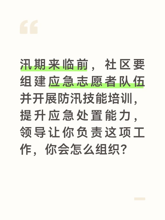 参考答案
志愿者队伍是社区防汛的重要补充力量，我会精准招募、实用培训，确保队伍关键时刻能顶上。首先开展志愿者招募，通过业主群、社区公告发布招募通知，优先吸纳有防汛经验、年轻力壮的居民、党员和退役军人，明确培训内容和志愿服务要求，组建一支20人左右的应急志愿者队伍。
做好培训筹备工作，对接辖区消防救援人员、应急管理部门的工作人员作为培训讲师，结合社区实际准备培训内容，包含防汛基础知识、隐患排查方法、人员转移技巧、救生设备使用、积水自救常识等，同时准备救生衣、排水泵、沙袋等实操设备，确保培训贴近实战。
培训采用“理论+实操”的方式开展。先进行理论讲解，用案例讲解社区防汛的重点区域、常见风险，以及志愿者的职责分工、安全注意事项，强调所有行动以自身安全为前提。随后开展实操训练，手把手教大家沙袋堆叠、救生衣穿戴、排水泵操作、担架转运伤员等实用技能，让每个人都上手操作，确保学会学透。
培训结束后组织简单的考核，给合格的志愿者发放证书，建立志愿者微信群，汛期实时同步预警信息和任务安排，同时定期开...