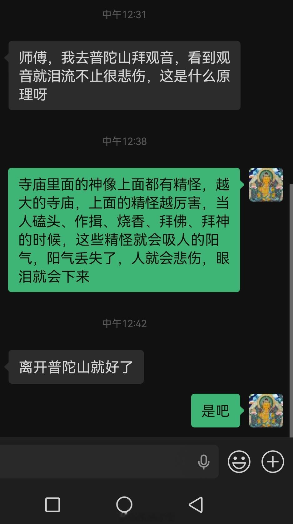 师傅，我去拜观音，看到观音就泪流不止很悲伤，这是什么原因？答：很多人进了寺庙，看见神佛不自主的流泪以为是佛缘太深，实则不然。寺庙里的神像上面都有👻，越大的寺庙，里头的👻越厉害，当人磕头、作揖、烧香、拜佛、拜神的时候，这些精怪就会趁机吸人的阳气，阳气丢失了，人就会悲伤，眼泪就会下来。本以为是佛缘深重，真相却是那么扎心。科普